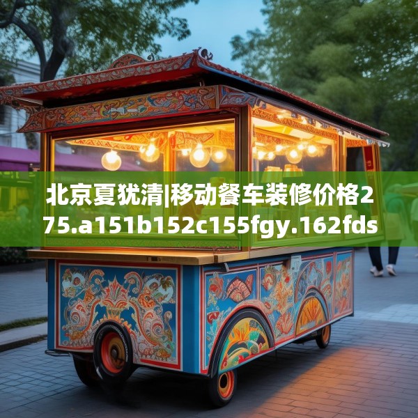 北京夏犹清|移动餐车装修价格275.a151b152c155fgy.162fds