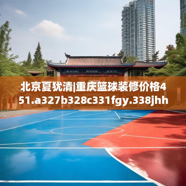 北京夏犹清|重庆篮球装修价格451.a327b328c331fgy.338jhhj