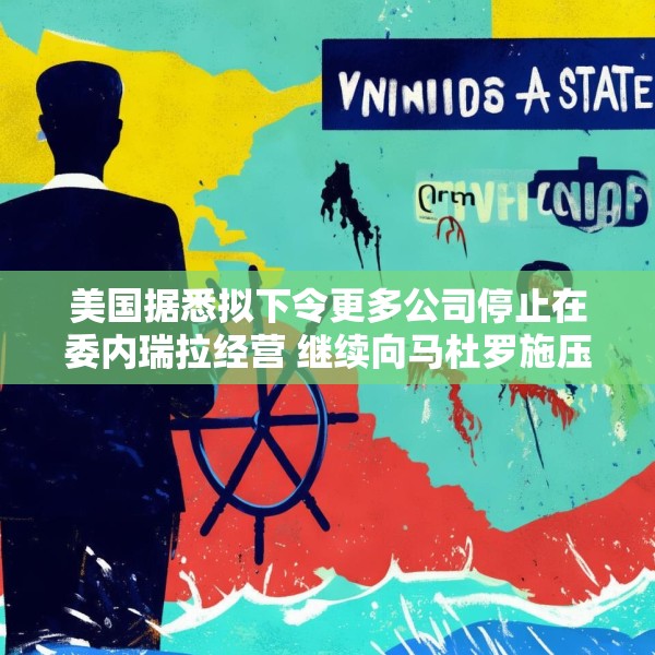 美国据悉拟下令更多公司停止在委内瑞拉经营 继续向马杜罗施压