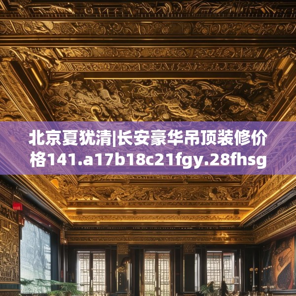 北京夏犹清|长安豪华吊顶装修价格141.a17b18c21fgy.28fhsg