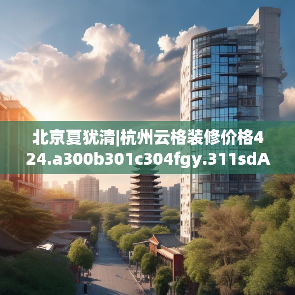 北京夏犹清|杭州云格装修价格424.a300b301c304fgy.311sdA