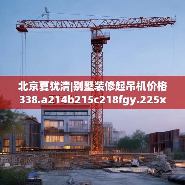 北京夏犹清|别墅装修起吊机价格338.a214b215c218fgy.225xczxv