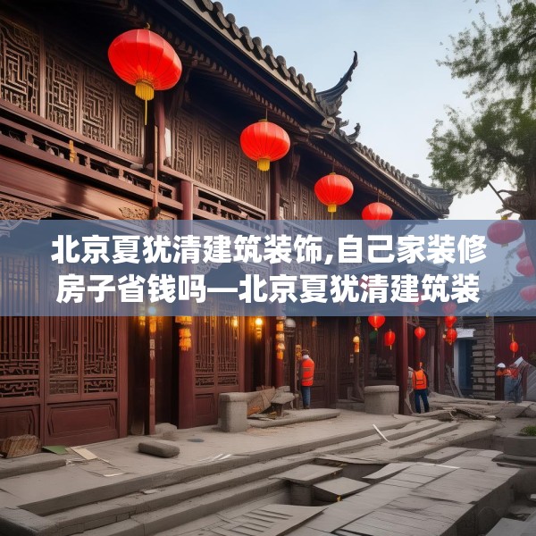 北京夏犹清建筑装饰,自己家装修房子省钱吗—北京夏犹清建筑装饰130.a6b7c10fgy.17htyj