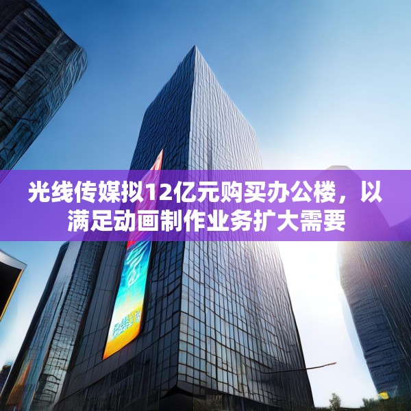 光线传媒拟12亿元购买办公楼，以满足动画制作业务扩大需要