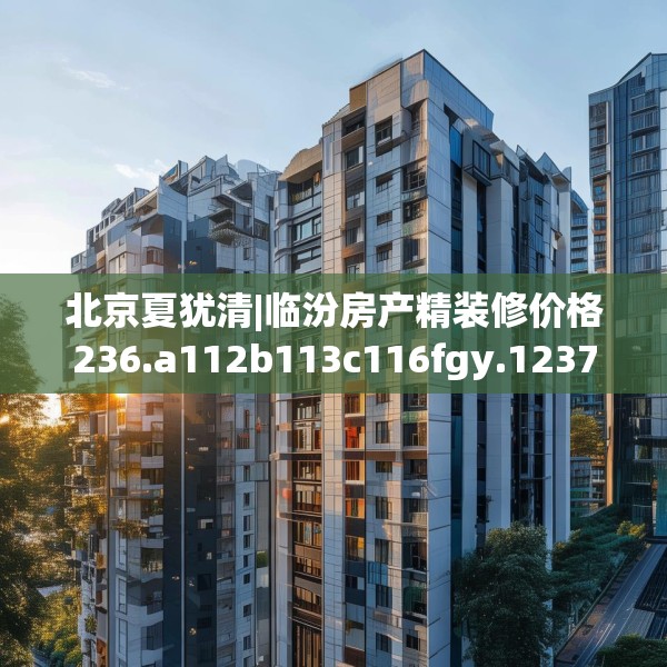 北京夏犹清|临汾房产精装修价格236.a112b113c116fgy.12376678