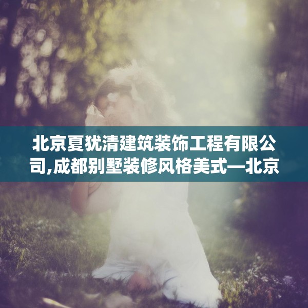 北京夏犹清建筑装饰工程有限公司,成都别墅装修风格美式—北京夏犹清建筑装饰工程有限公司335.a211b212c215fgy.222cvcx