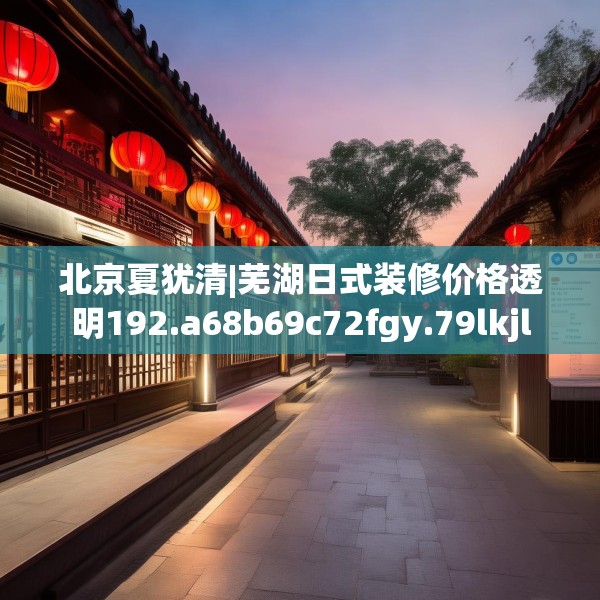 北京夏犹清|芜湖日式装修价格透明192.a68b69c72fgy.79lkjl