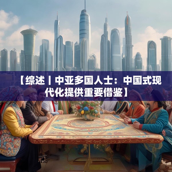 【综述丨中亚多国人士：中国式现代化提供重要借鉴】