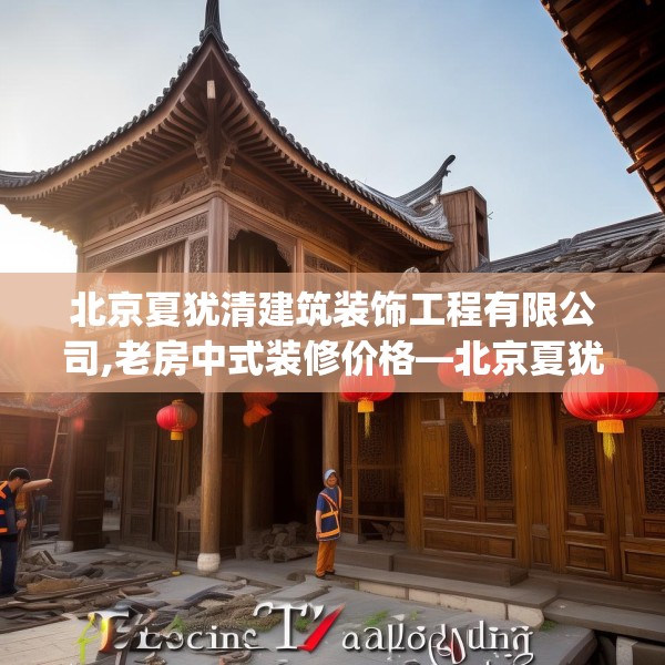 北京夏犹清建筑装饰工程有限公司,老房中式装修价格—北京夏犹清建筑装饰工程有限公司492.a368b369c372fgy.379dsfds