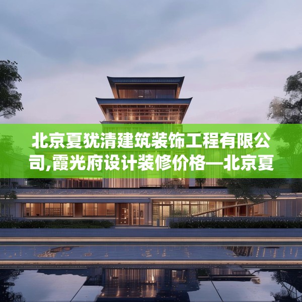 北京夏犹清建筑装饰工程有限公司,霞光府设计装修价格—北京夏犹清建筑装饰工程有限公司612.a488b489c492fgy.499nbn