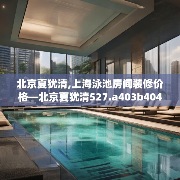 北京夏犹清,上海泳池房间装修价格—北京夏犹清527.a403b404c407fgy.414fds