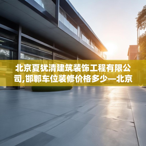 北京夏犹清建筑装饰工程有限公司,邯郸车位装修价格多少—北京夏犹清建筑装饰工程有限公司426.a302b303c306fgy.313lkjl