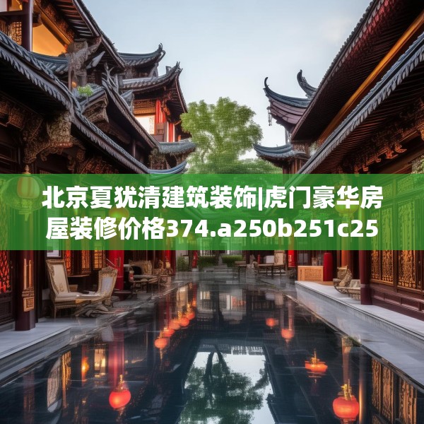 北京夏犹清建筑装饰|虎门豪华房屋装修价格374.a250b251c254fgy.261xczxv