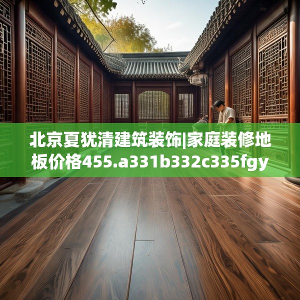 北京夏犹清建筑装饰|家庭装修地板价格455.a331b332c335fgy.342fds