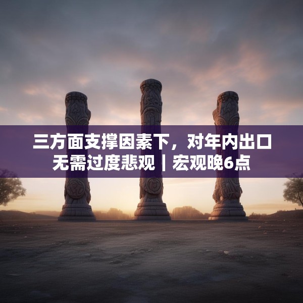 三方面支撑因素下，对年内出口无需过度悲观｜宏观晚6点