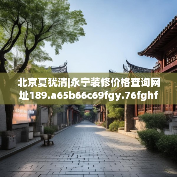 北京夏犹清|永宁装修价格查询网址189.a65b66c69fgy.76fghfd