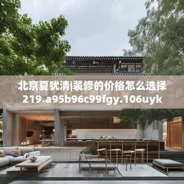 北京夏犹清|装修的价格怎么选择219.a95b96c99fgy.106uyk