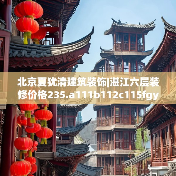 北京夏犹清建筑装饰|湛江六层装修价格235.a111b112c115fgy.122jhhj
