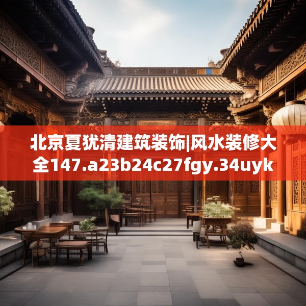 北京夏犹清建筑装饰|风水装修大全147.a23b24c27fgy.34uyk