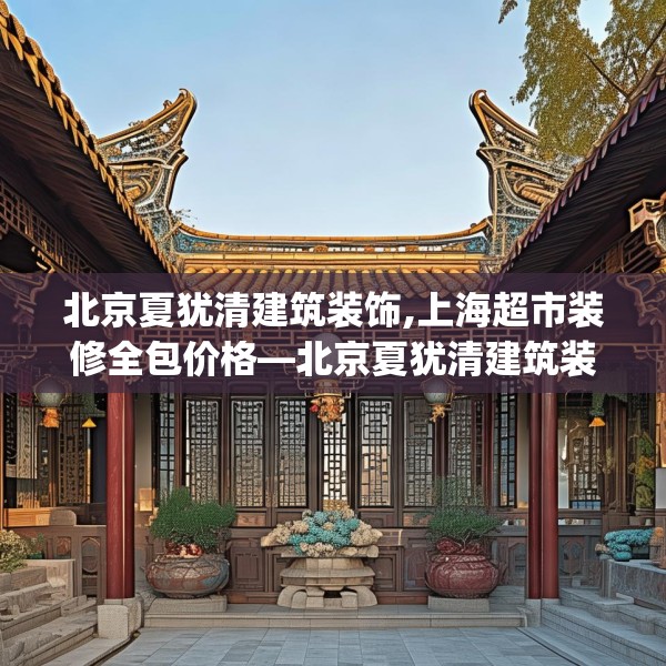 北京夏犹清建筑装饰,上海超市装修全包价格—北京夏犹清建筑装饰230.a106b107c110fgy.117xczxv