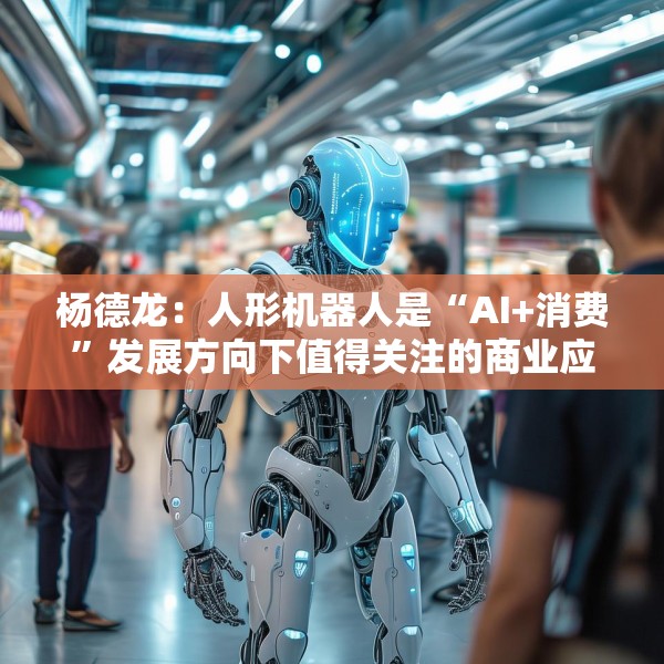杨德龙：人形机器人是“AI+消费”发展方向下值得关注的商业应用