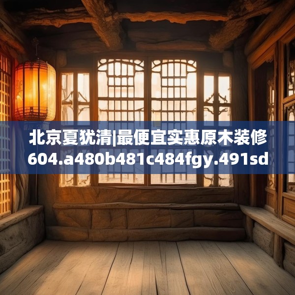 北京夏犹清|最便宜实惠原木装修604.a480b481c484fgy.491sdA