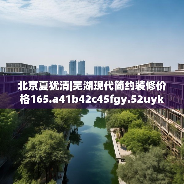 北京夏犹清|芜湖现代简约装修价格165.a41b42c45fgy.52uyk