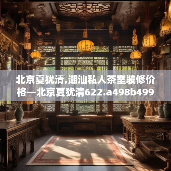 北京夏犹清,潮汕私人茶室装修价格—北京夏犹清622.a498b499c502fgy509