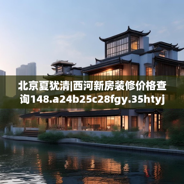 北京夏犹清|西河新房装修价格查询148.a24b25c28fgy.35htyj