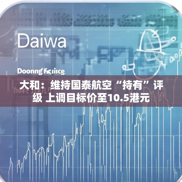 大和：维持国泰航空“持有”评级 上调目标价至10.5港元