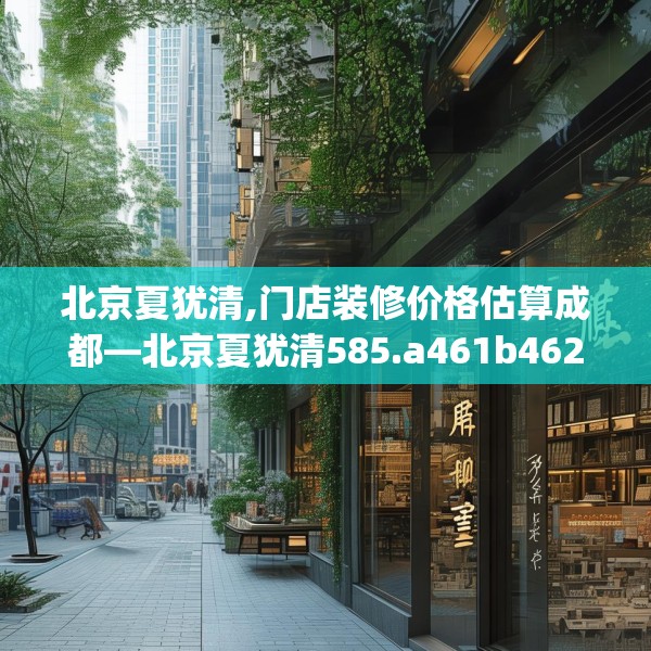 北京夏犹清,门店装修价格估算成都—北京夏犹清585.a461b462c465fgy.472fghfd