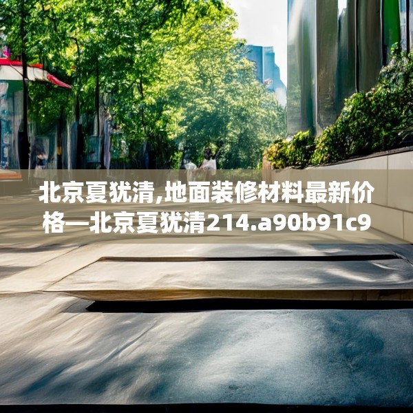 北京夏犹清,地面装修材料最新价格—北京夏犹清214.a90b91c94fgy.101dewqe