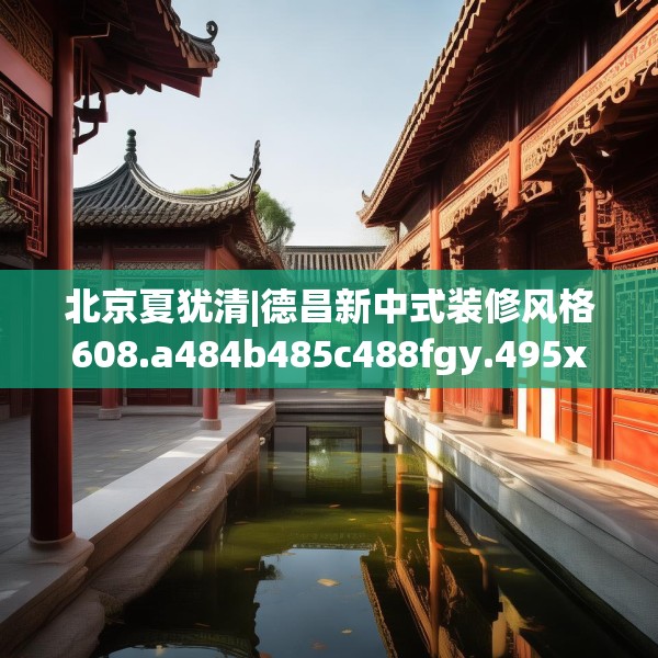 北京夏犹清|德昌新中式装修风格608.a484b485c488fgy.495xczxv