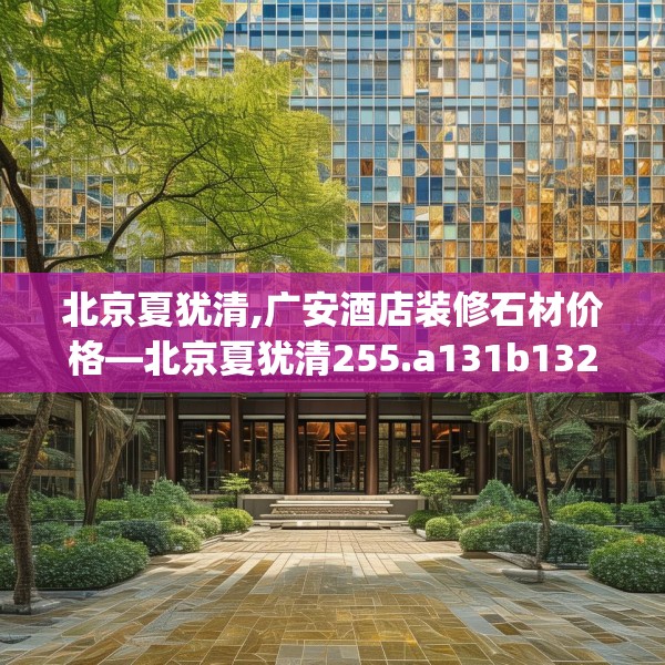 北京夏犹清,广安酒店装修石材价格—北京夏犹清255.a131b132c135fgy.142uyk