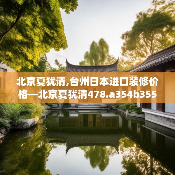 北京夏犹清,台州日本进口装修价格—北京夏犹清478.a354b355c358fgy.365sdA