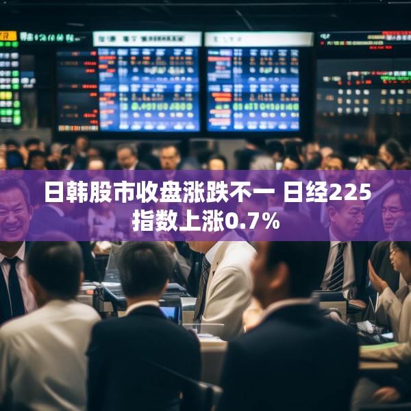 日韩股市收盘涨跌不一 日经225指数上涨0.7%