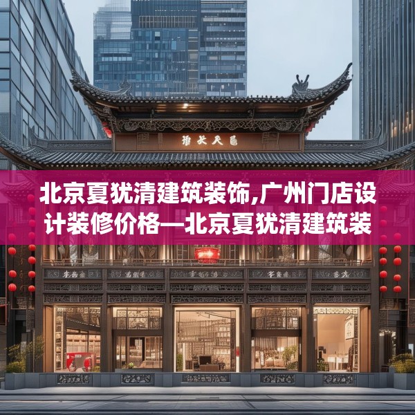 北京夏犹清建筑装饰,广州门店设计装修价格—北京夏犹清建筑装饰149.a25b26c29fgy.36fds