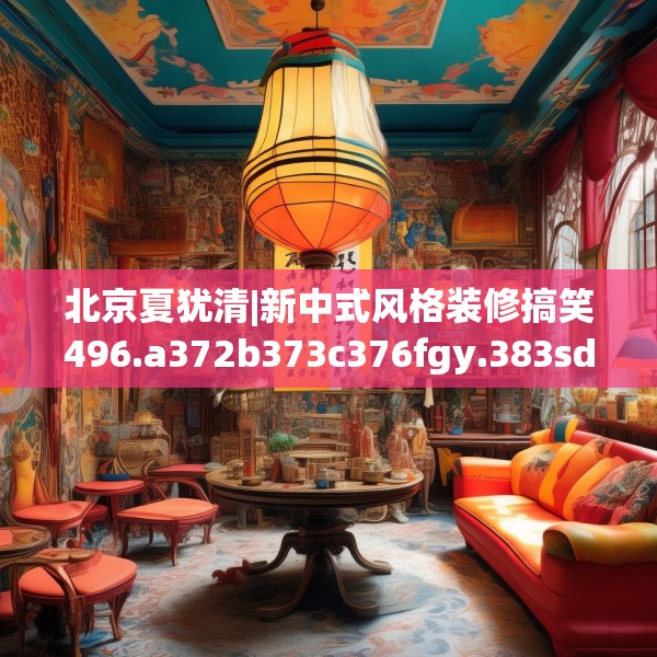 北京夏犹清|新中式风格装修搞笑496.a372b373c376fgy.383sdA