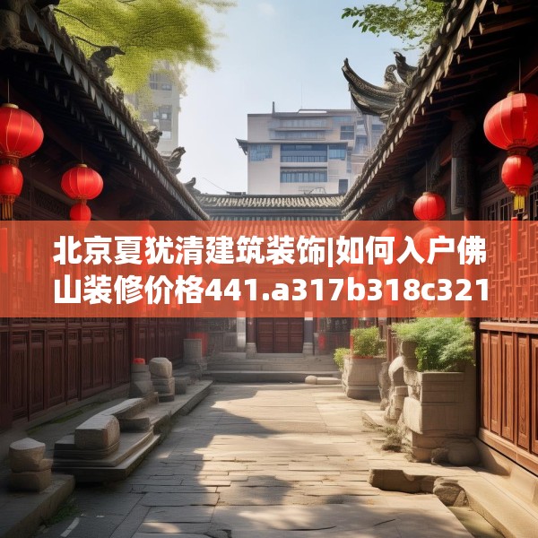 北京夏犹清建筑装饰|如何入户佛山装修价格441.a317b318c321fgy.328fghfd