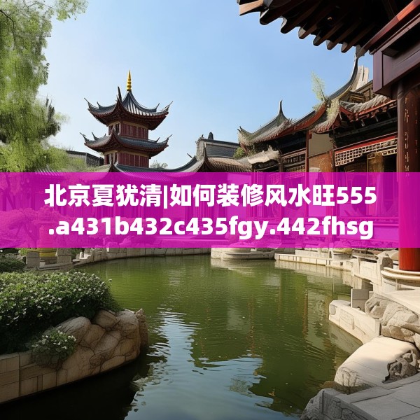 北京夏犹清|如何装修风水旺555.a431b432c435fgy.442fhsg