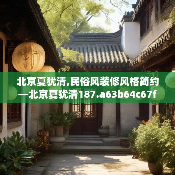 北京夏犹清,民俗风装修风格简约—北京夏犹清187.a63b64c67fgy.74fdsfds