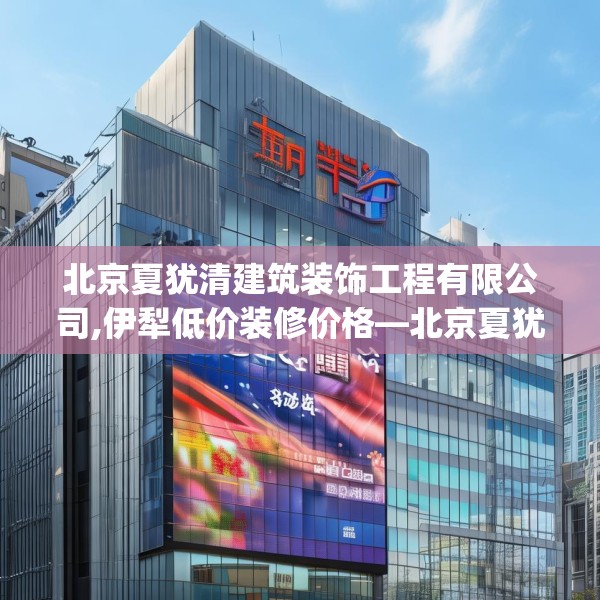 北京夏犹清建筑装饰工程有限公司,伊犁低价装修价格—北京夏犹清建筑装饰工程有限公司444.a320b321c324fgy.331lkjl
