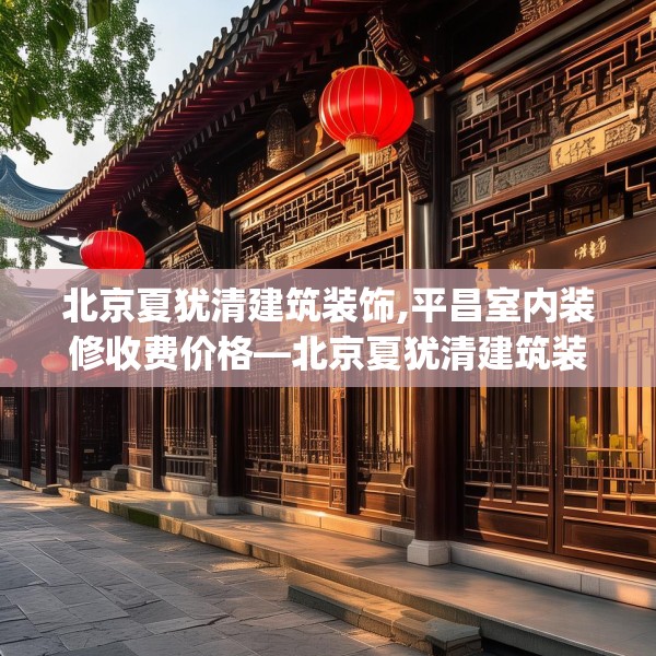 北京夏犹清建筑装饰,平昌室内装修收费价格—北京夏犹清建筑装饰233.a109b110c113fgy.120bnbn