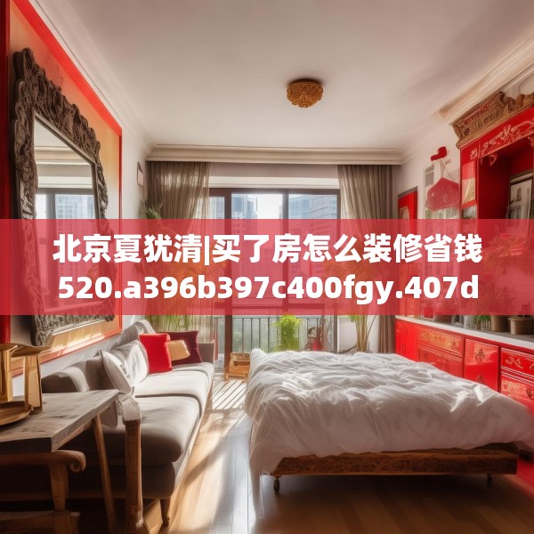 北京夏犹清|买了房怎么装修省钱520.a396b397c400fgy.407dewqe