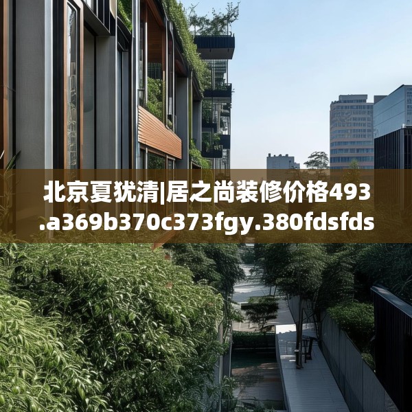 北京夏犹清|居之尚装修价格493.a369b370c373fgy.380fdsfds