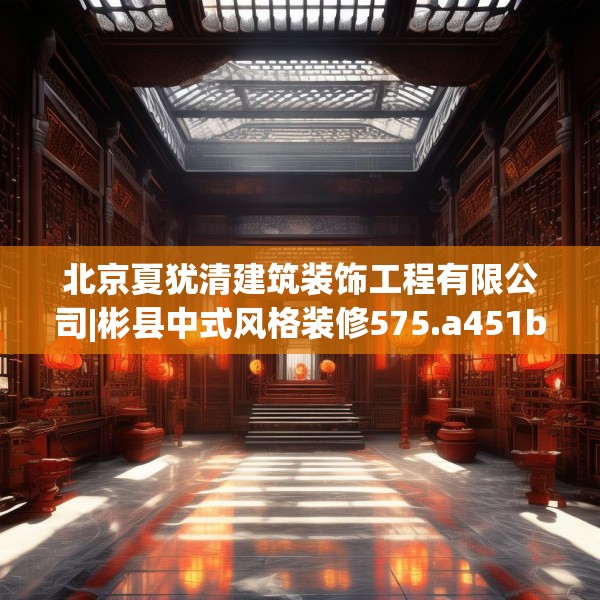 北京夏犹清建筑装饰工程有限公司|彬县中式风格装修575.a451b452c455fgy.462bnbn