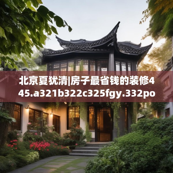 北京夏犹清|房子最省钱的装修445.a321b322c325fgy.332poiy