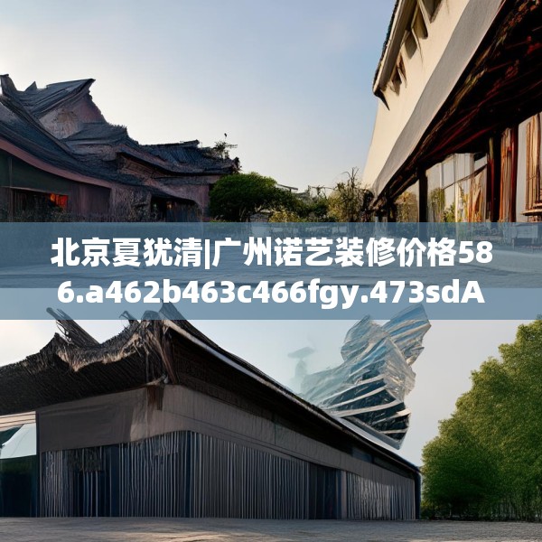 北京夏犹清|广州诺艺装修价格586.a462b463c466fgy.473sdA