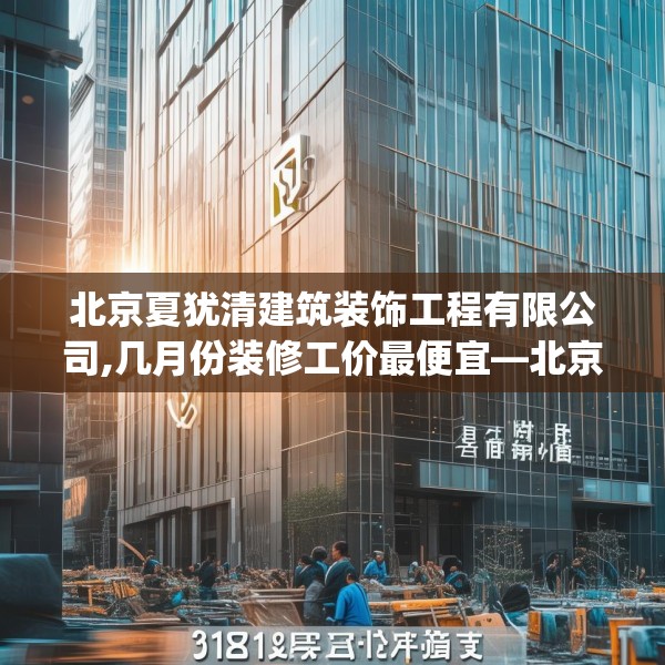 北京夏犹清建筑装饰工程有限公司,几月份装修工价最便宜—北京夏犹清建筑装饰工程有限公司318.a194b195c198fgy.205lkjl