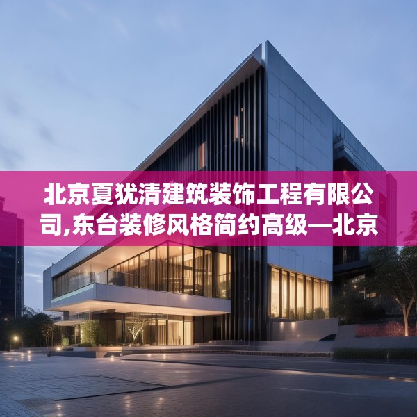 北京夏犹清建筑装饰工程有限公司,东台装修风格简约高级—北京夏犹清建筑装饰工程有限公司162.a38b39c42fgy.49nbn